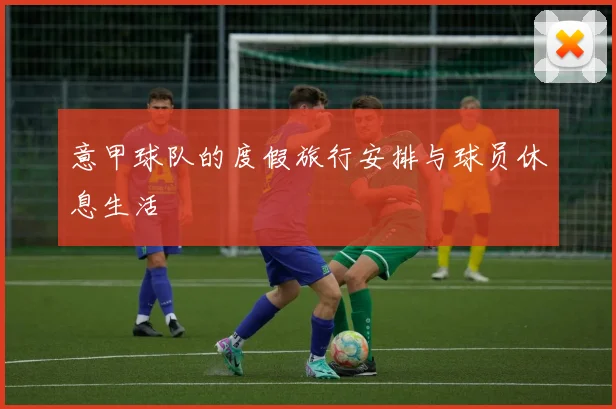 意甲球队的度假旅行安排与球员休息生活