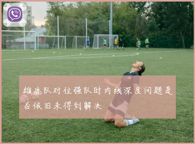 雄鹿队对位强队时内线深度问题是否依旧未得到解决