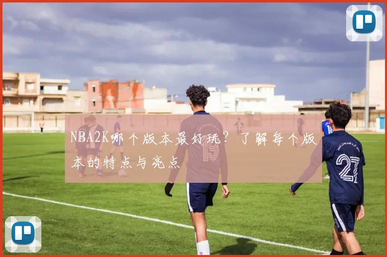 NBA2K哪个版本最好玩？了解每个版本的特点与亮点