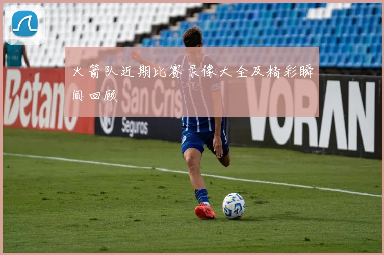 火箭队近期比赛录像大全及精彩瞬间回顾