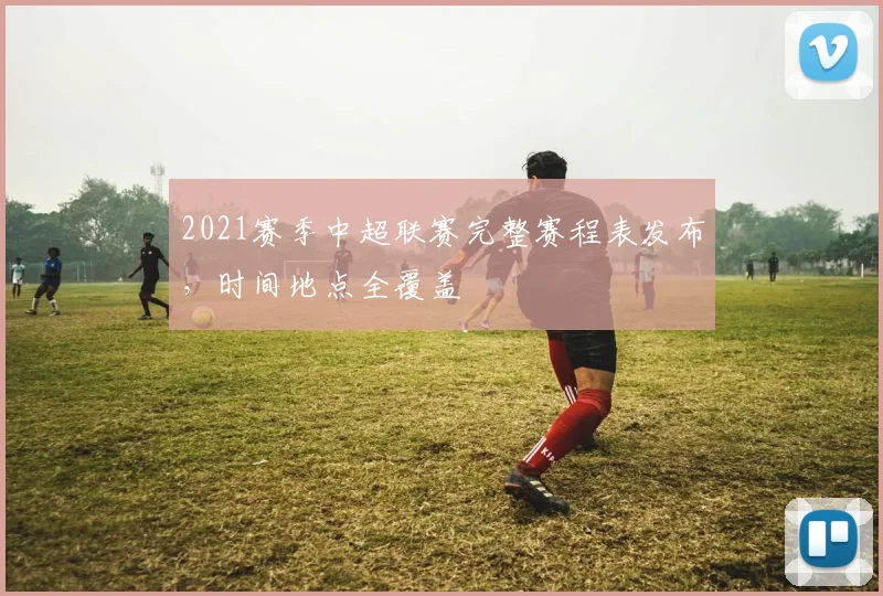 2021赛季中超联赛完整赛程表发布，时间地点全覆盖