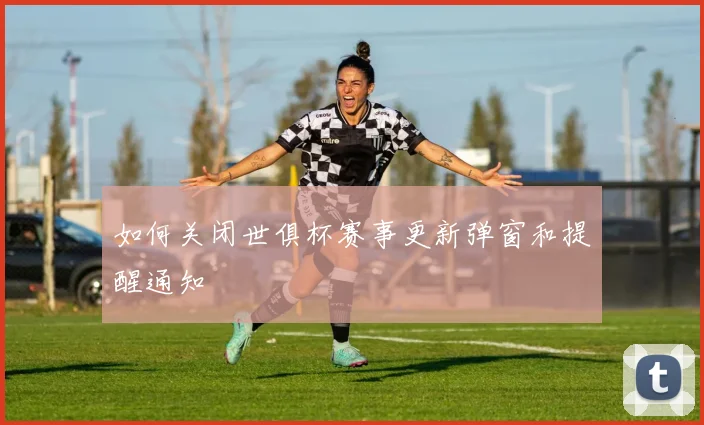如何关闭世俱杯赛事更新弹窗和提醒通知